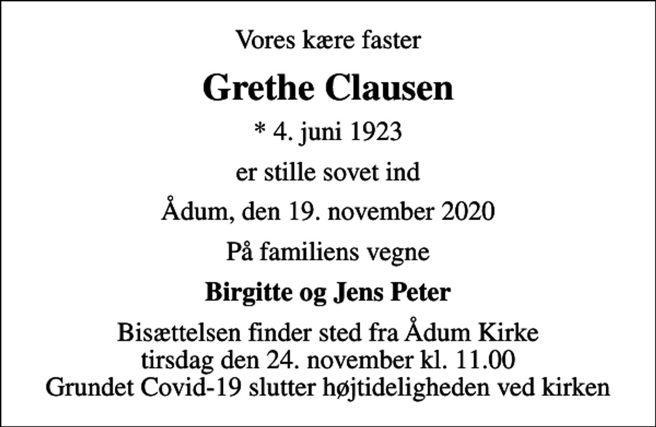 <p>Vores kære faster<br />Grethe Clausen<br />* 4. juni 1923<br />er stille sovet ind<br />Ådum, den 19. november 2020<br />På familiens vegne<br />Birgitte og Jens Peter<br />Bisættelsen finder sted fra Ådum Kirke tirsdag den 24. november kl. 11.00 Grundet Covid-19 slutter højtideligheden ved kirken</p>