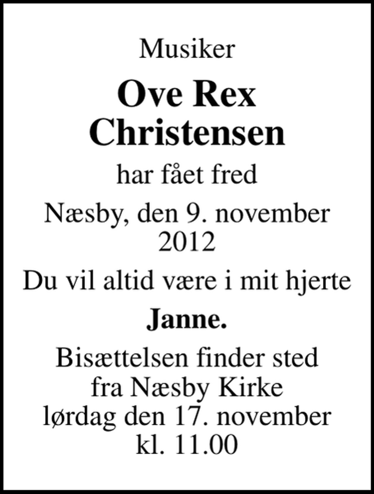 <p>Musiker<br />Ove Rex Christensen<br />har fået fred<br />Næsby, den 9. november 2012<br />Du vil altid være i mit hjerte<br />Janne.<br />Bisættelsen finder sted fra Næsby Kirke lørdag den 17. november kl. 11.00</p>