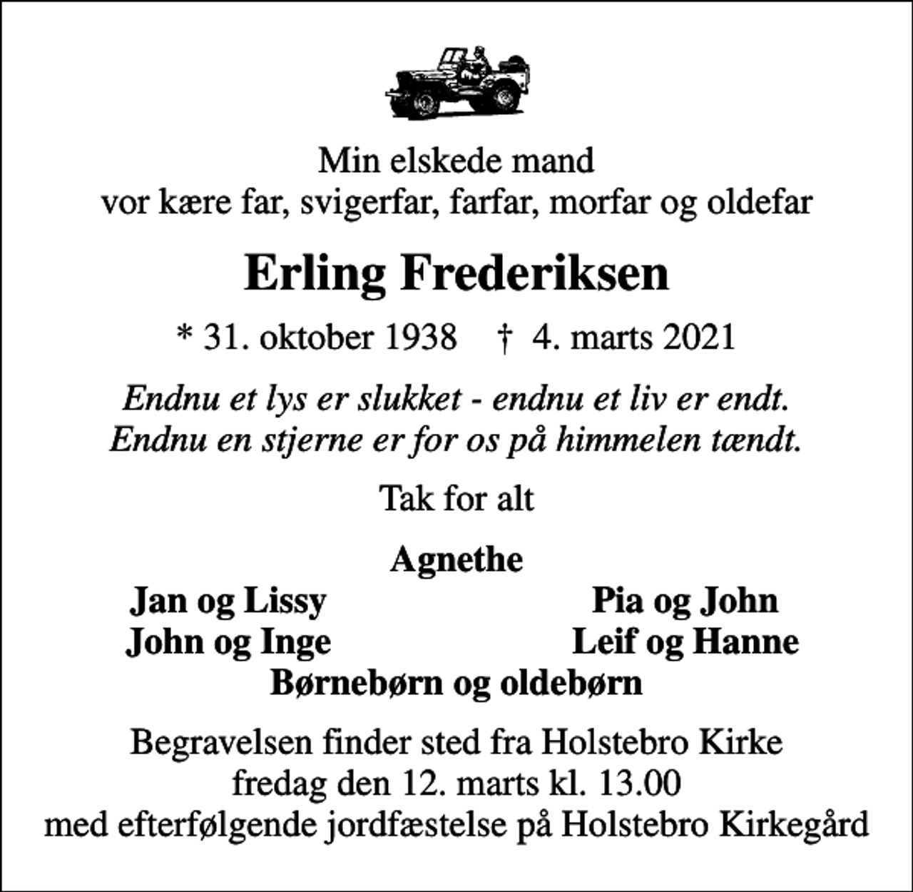 <p>Min elskede mand vor kære far, svigerfar, farfar, morfar og oldefar<br />Erling Frederiksen<br />* 31. oktober 1938 ✝ 4. marts 2021<br />Endnu et lys er slukket - endnu et liv er endt. Endnu en stjerne er for os på himmelen tændt.<br />Tak for alt<br />Agnethe<br />Jan og Lissy<br />Pia og John<br />John og Inge<br />Leif og Hanne<br />Begravelsen finder sted fra Holstebro Kirke fredag den 12. marts kl. 13.00 med efterfølgende jordfæstelse på Holstebro Kirkegård</p>