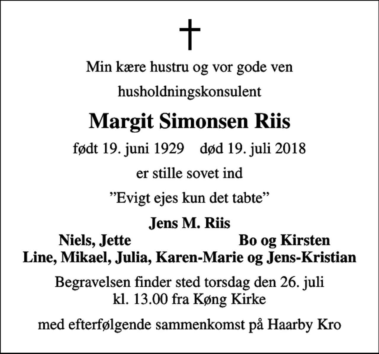 <p>Min kære hustru og vor gode ven<br />husholdningskonsulent<br />Margit Simonsen Riis<br />født 19. juni 1929 død 19. juli 2018<br />er stille sovet ind<br />Evigt ejes kun det tabte<br />Jens M. Riis<br />Niels, Jette<br />Bo og Kirsten<br />Begravelsen finder sted torsdag den 26. juli kl. 13.00 fra Køng Kirke<br />med efterfølgende sammenkomst på Haarby Kro</p>