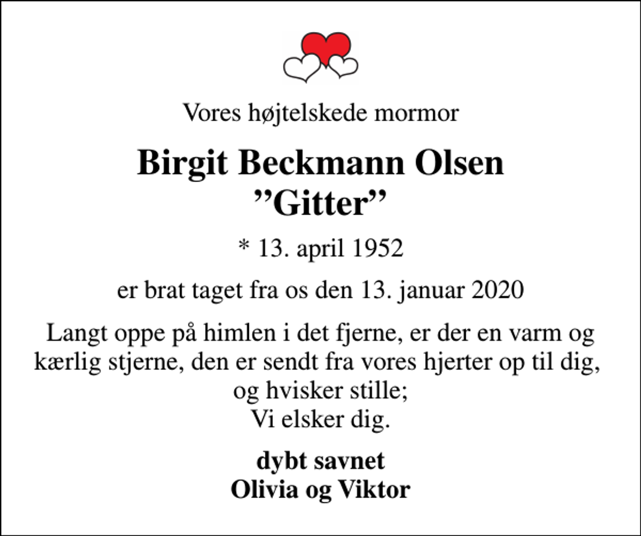<p>Vores højtelskede mormor<br />Birgit Beckmann Olsen Gitter<br />* 13. april 1952<br />er brat taget fra os den 13. januar 2020<br />Langt oppe på himlen i det fjerne, er der en varm og kærlig stjerne, den er sendt fra vores hjerter op til dig, og hvisker stille; Vi elsker dig.<br />dybt savnet Olivia og Viktor</p>