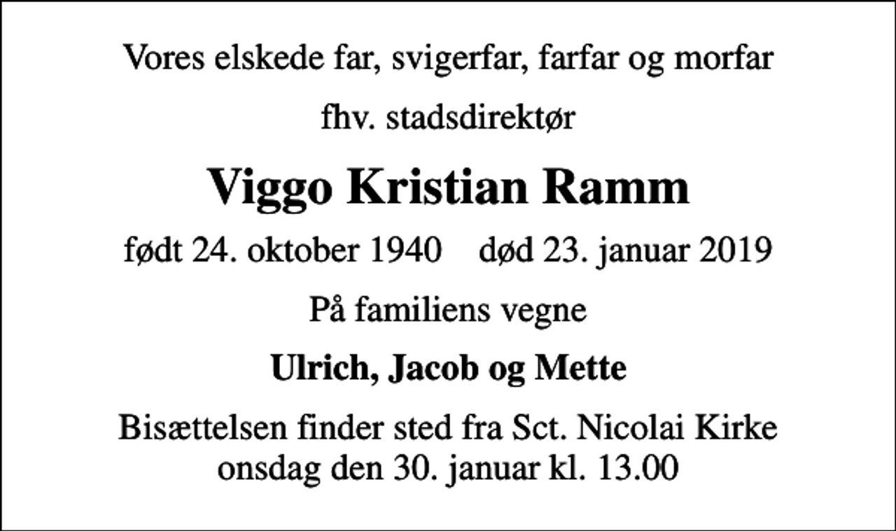 <p>Vores elskede far, svigerfar, farfar og morfar<br />fhv. stadsdirektør<br />Viggo Kristian Ramm<br />født 24. oktober 1940 død 23. januar 2019<br />På familiens vegne<br />Ulrich, Jacob og Mette<br />Bisættelsen finder sted fra Sct. Nicolai Kirke onsdag den 30. januar kl. 13.00</p>