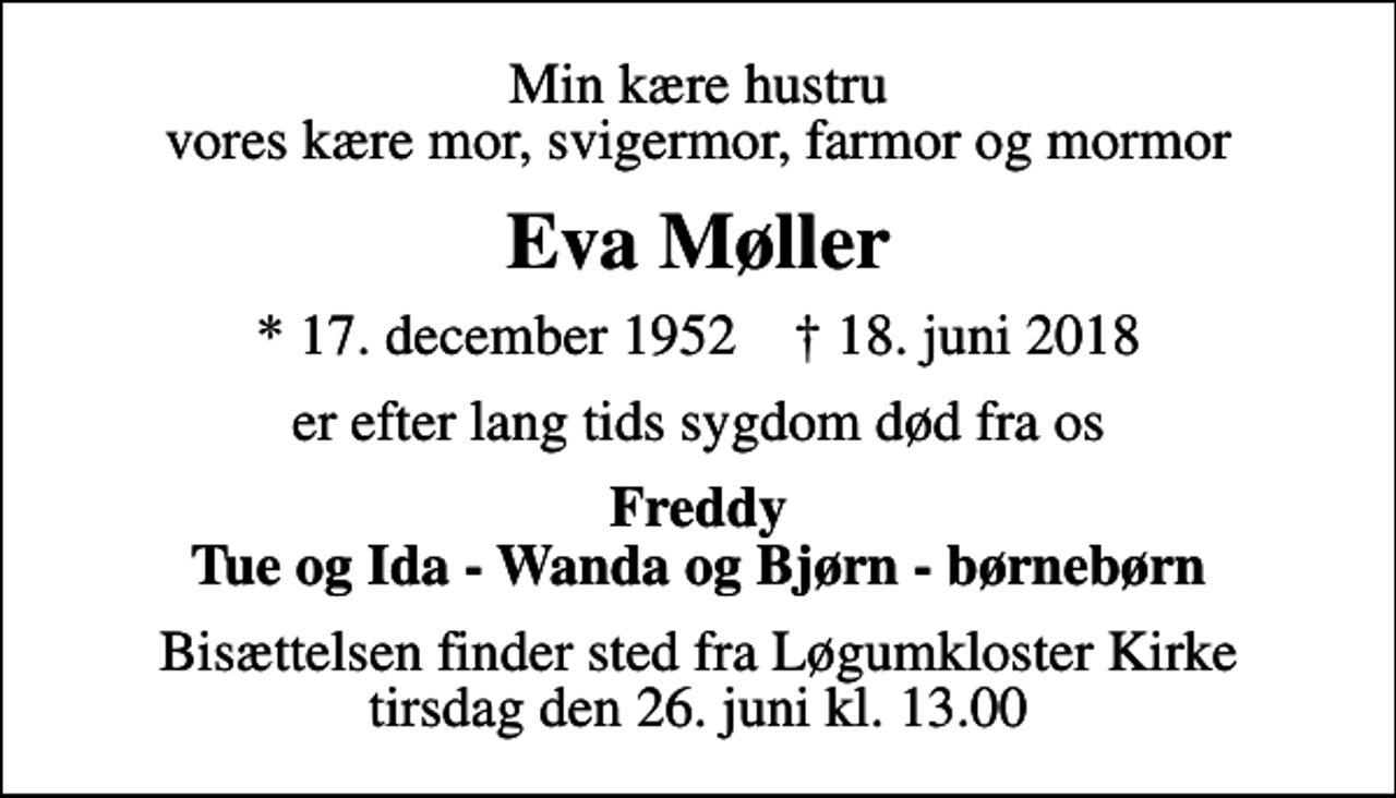 <p>Min kære hustru vores kære mor, svigermor, farmor og mormor<br />Eva Møller<br />* 17. december 1952 ✝ 18. juni 2018<br />er efter lang tids sygdom død fra os<br />Freddy Tue og Ida - Wanda og Bjørn - børnebørn<br />Bisættelsen finder sted fra Løgumkloster Kirke tirsdag den 26. juni kl. 13.00</p>