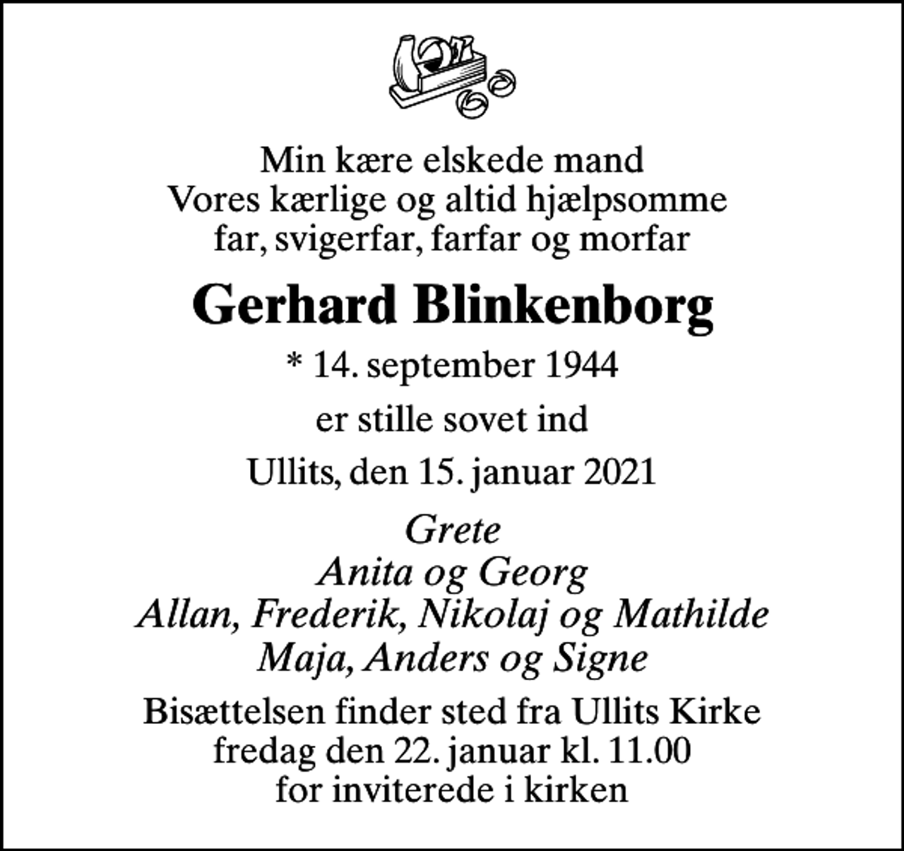 <p>Min kære elskede mand Vores kærlige og altid hjælpsomme far, svigerfar, farfar og morfar<br />Gerhard Blinkenborg<br />* 14. september 1944<br />er stille sovet ind<br />Ullits, den 15. januar 2021<br />Grete Anita og Georg Allan, Frederik, Nikolaj og Mathilde Maja, Anders og Signe<br />Bisættelsen finder sted fra Ullits Kirke fredag den 22. januar kl. 11.00 for inviterede i kirken</p>