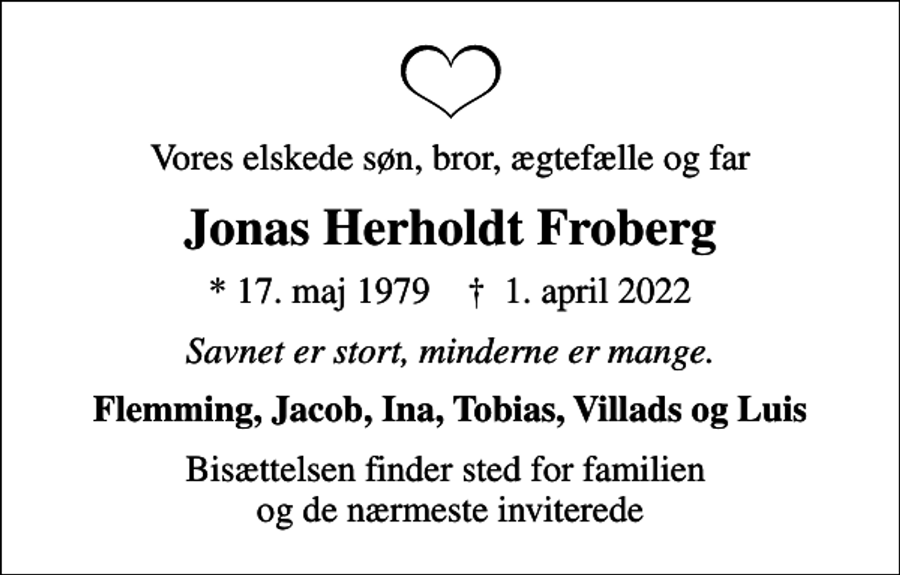 <p>Vores elskede søn, bror, ægtefælle og far<br />Jonas Herholdt Froberg<br />* 17. maj 1979 ✝ 1. april 2022<br />Savnet er stort, minderne er mange.<br />Flemming, Jacob, Ina, Tobias, Villads og Luis<br />Bisættelsen finder sted for familien og de nærmeste inviterede</p>