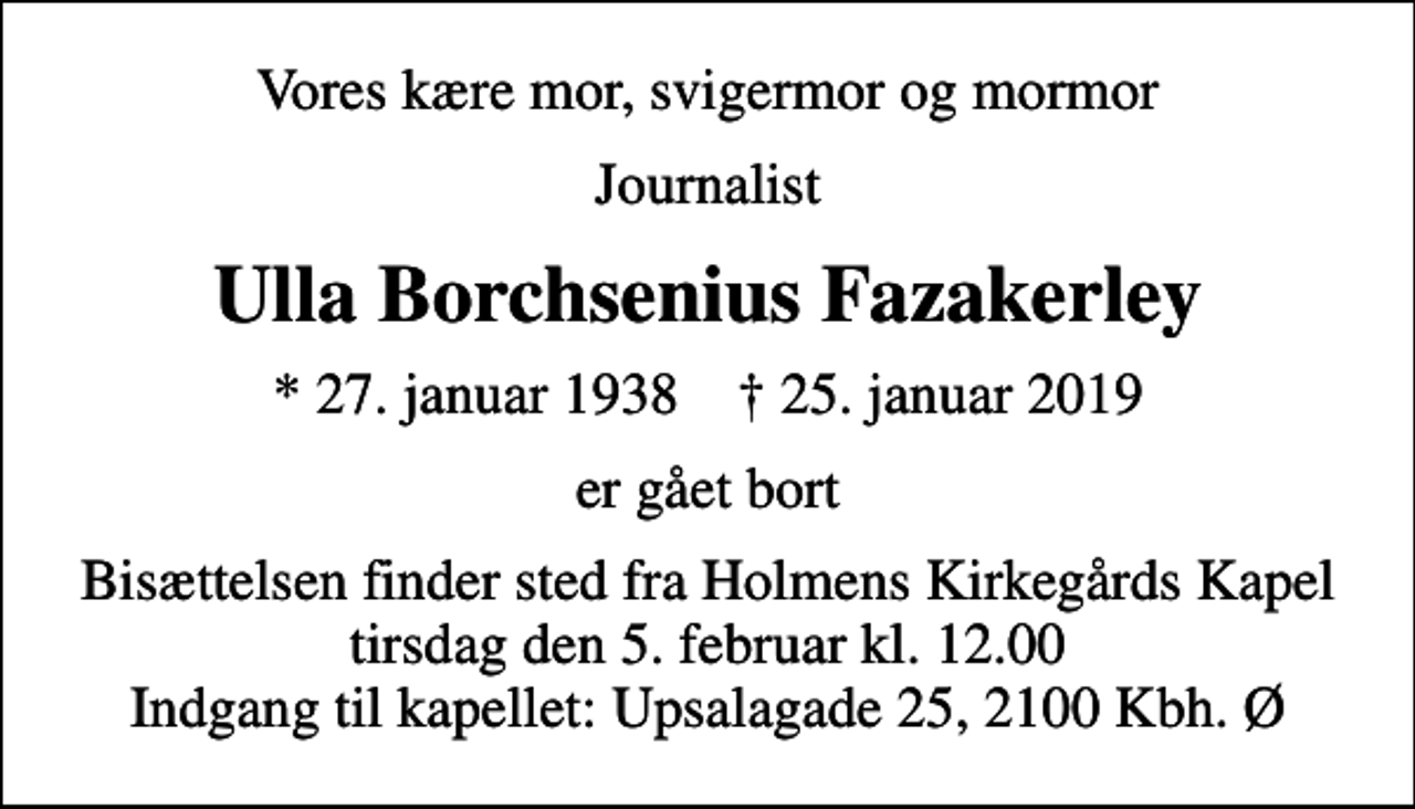 <p>Vores kære mor, svigermor og mormor<br />journalist<br />Ulla Borchsenius Fazakerley<br />* 27. januar 1938 ✝ 25. januar 2019<br />er gået bort<br />Bisættelsen finder sted fra Holmens Kirkegårds Kapel tirsdag den 5. februar kl. 12.00 Indgang til kapellet: Upsalagade 25, 2100 Kbh. Ø</p>