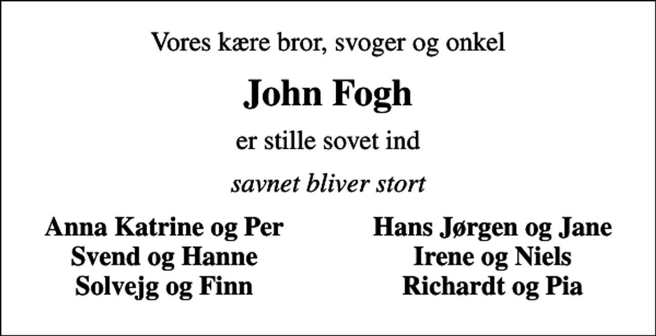 <p>Vores kære bror, svoger og onkel<br />John Fogh<br />er stille sovet ind<br />savnet bliver stort<br />Anna Katrine og Per<br />Hans Jørgen og Jane<br />Svend og Hanne<br />Irene og Niels<br />Solvejg og Finn<br />Richardt og Pia</p>