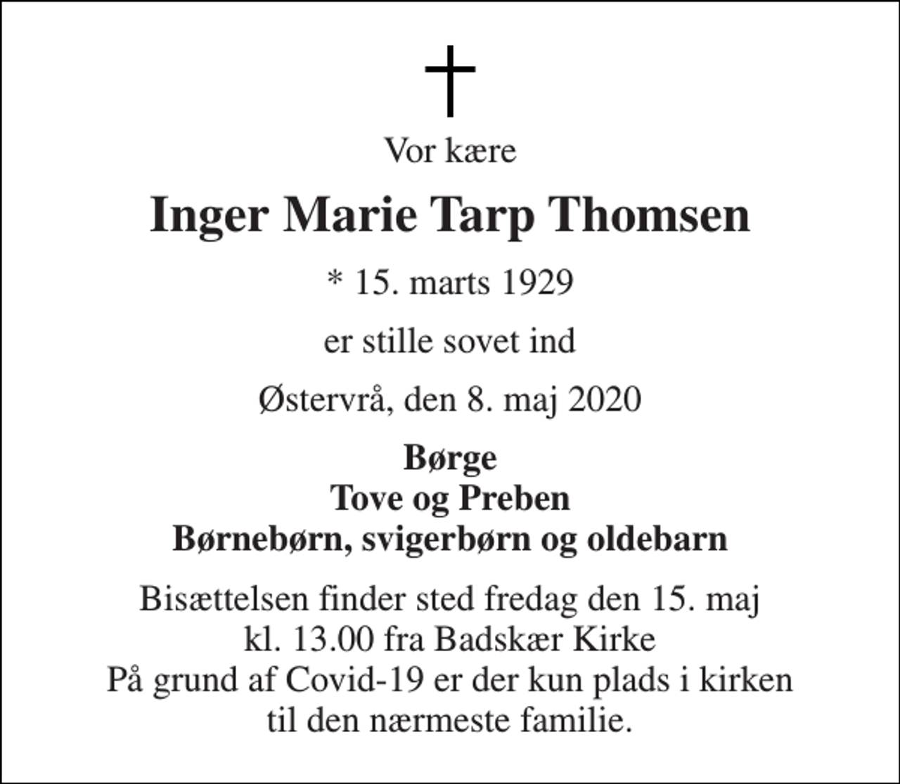 <p>Vor kære<br />Inger Marie Tarp Thomsen<br />* 15. marts 1929<br />er stille sovet ind<br />Østervrå, den 8. maj 2020<br />Børge Tove og Preben Børnebørn, svigerbørn og oldebarn<br />Bisættelsen finder sted fredag den 15. maj kl. 13.00 fra Badskær Kirke På grund af Covid-19 er der kun plads i kirken til den nærmeste familie.</p>
