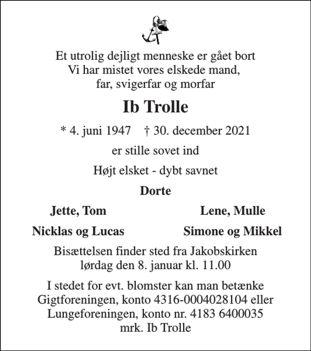<p>Et utrolig dejligt menneske er gået bort Vi har mistet vores elskede mand, far, svigerfar og morfar<br />Ib Trolle<br />* 4. juni 1947 ✝ 30. december 2021<br />er stille sovet ind<br />Højt elsket - dybt savnet<br />Dorte<br />Jette, Tom<br />Lene, Mulle<br />Nicklas og Lucas<br />Simone og Mikkel<br />Bisættelsen finder sted fra Jakobskirken lørdag den 8. januar kl. 11.00<br />I stedet for evt. blomster kan man betænke Gigtforeningen, konto 4316-0004028104 eller Lungeforeningen, konto nr. 4183 6400035 mrk. Ib Trolle</p>
