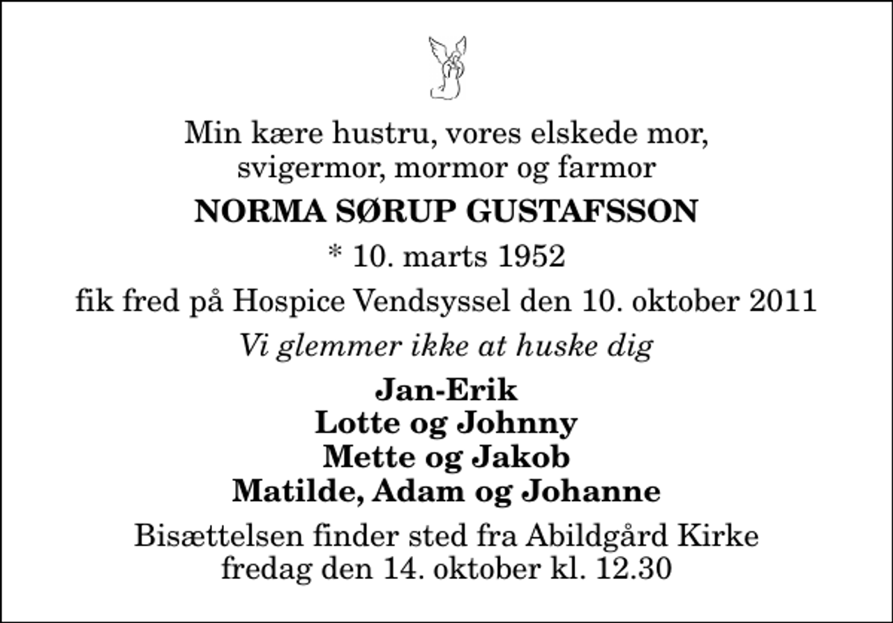 <p>Min kære hustru, vores elskede mor, svigermor, mormor og farmor<br />Norma Sørup Gustafsson<br />* 10. marts 1952<br />fik fred på Hospice Vendsyssel den 10. oktober 2011<br />Vi glemmer ikke at huske dig<br />Jan-Erik Lotte og Johnny Mette og Jakob Matilde, Adam og Johanne<br />Bisættelsen finder sted fra Abildgård Kirke fredag den 14. oktober kl. 12.30</p>