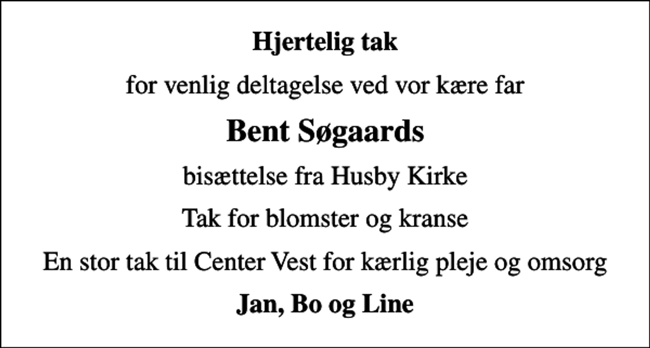 <p>Hjertelig tak<br />for venlig deltagelse ved vor kære far<br />Bent Søgaards<br />bisættelse fra Husby Kirke<br />Tak for blomster og kranse<br />En stor tak til Center Vest for kærlig pleje og omsorg<br />Jan, Bo og Line</p>
