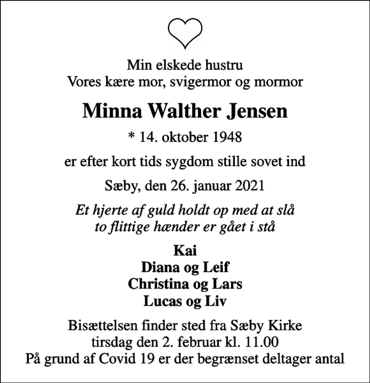 <p>Min elskede hustru Vores kære mor, svigermor og mormor<br />Minna Walther Jensen<br />* 14. oktober 1948<br />er efter kort tids sygdom stille sovet ind<br />Sæby, den 26. januar 2021<br />Et hjerte af guld holdt op med at slå to flittige hænder er gået i stå<br />Kai Diana og Leif Christina og Lars Lucas og Liv<br />Bisættelsen finder sted fra Sæby Kirke tirsdag den 2. februar kl. 11.00 På grund af Covid 19 er der begrænset deltager antal</p>