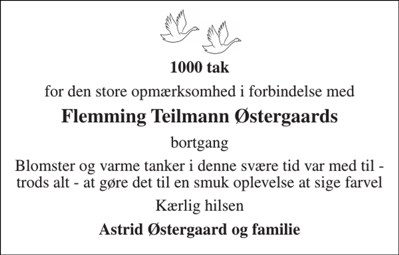 <p>1000 tak<br />for den store opmærksomhed i forbindelse med<br />Flemming Teilmann Østergaards<br />bortgang<br />Blomster og varme tanker i denne svære tid var med til - trods alt - at gøre det til en smuk oplevelse at sige farvel<br />Kærlig hilsen<br />Astrid Østergaard og familie</p>