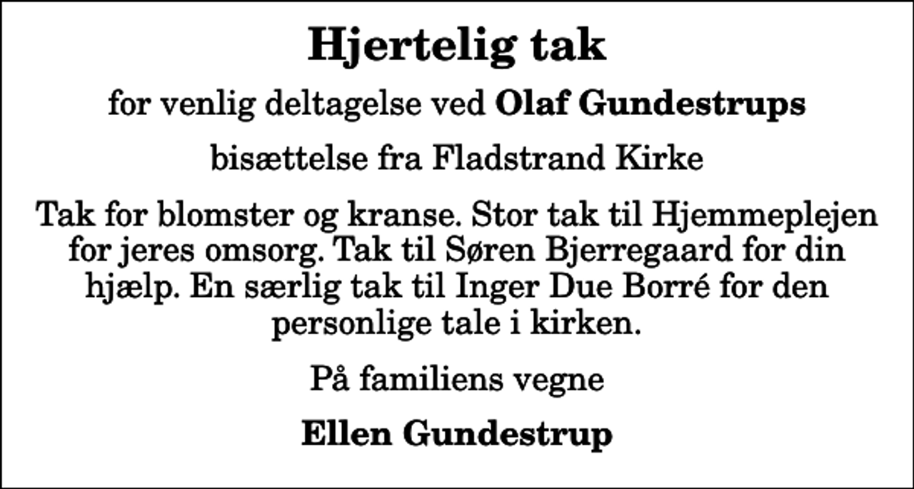 <p>Hjertelig tak<br />for venlig deltagelse ved <em>Olaf Gundestrups<br />bisættelse fra Fladstrand Kirke<br />Tak for blomster og kranse. Stor tak til Hjemmeplejen for jeres omsorg. Tak til Søren Bjerregaard for din hjælp. En særlig tak til Inger Due Borré for den personlige tale i kirken.<br />På familiens vegne<br />Ellen Gundestrup</em></p>