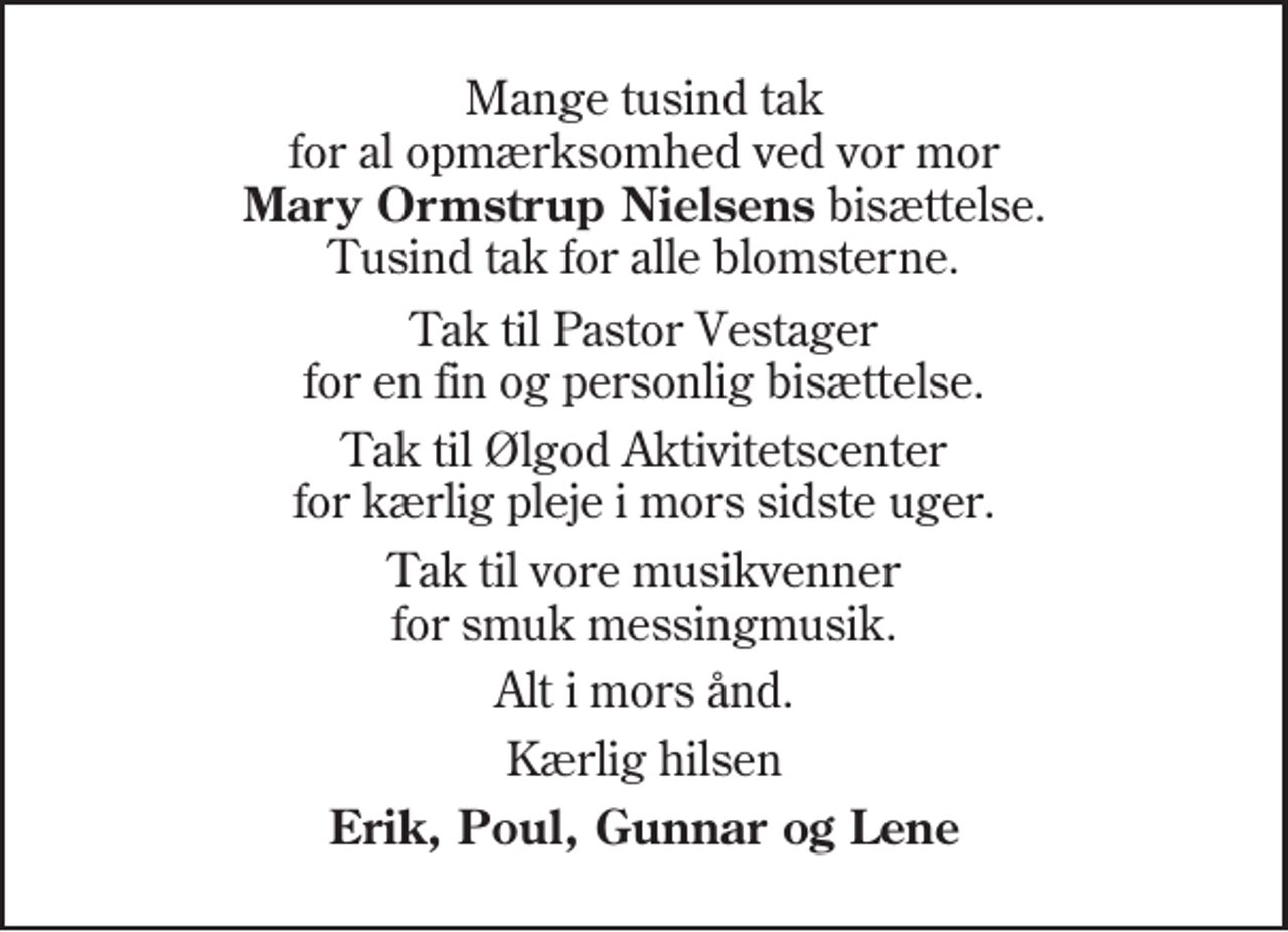 <p>Tak til Pastor Vestager for en fin og personlig bisættelse.<br />Tak til Ølgod Aktivitetscenter for kærlig pleje i mors sidste uger.<br />Tak til vore musikvenner for smuk messingmusik.<br />Alt i mors ånd.<br />Kærlig hilsen<br />Erik, Poul, Gunnar og Lene</p>