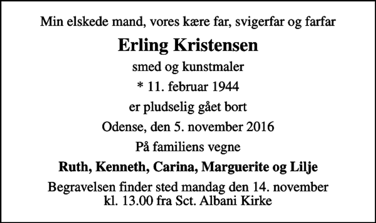 <p>Min elskede mand, vores kære far, svigerfar og farfar<br />Erling Kristensen<br />smed og kunstmaler<br />* 11. februar 1944<br />er pludselig gået bort<br />Odense, den 5. november 2016<br />På familiens vegne<br />Ruth, Kenneth, Carina, Marguerite og Lilje<br />Begravelsen finder sted mandag den 14. november kl. 13.00 fra Sct. Albani Kirke</p>