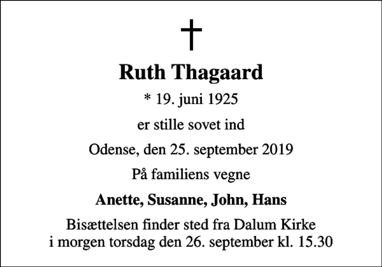 <p>Ruth Thagaard<br />* 19. juni 1925<br />er stille sovet ind<br />Odense, den 25. september 2019<br />På familiens vegne<br />Anette, Susanne, John, Hans<br />Bisættelsen finder sted fra Dalum Kirke i morgen torsdag den 26. september kl. 15.30</p>