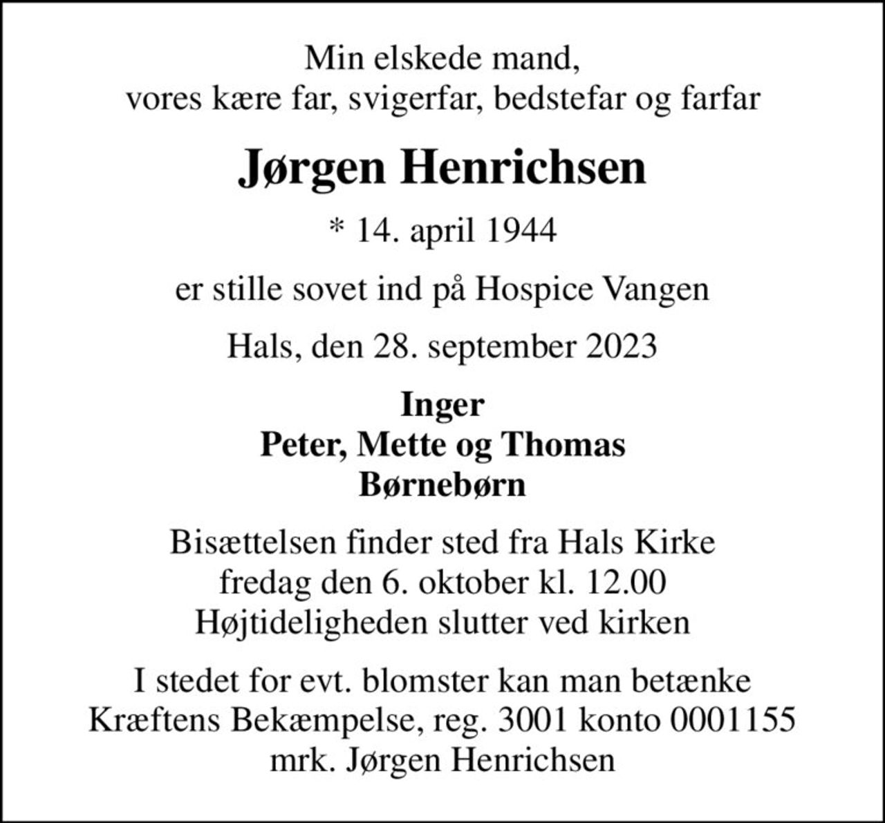 Min elskede mand, vores kære far, svigerfar, bedstefar og farfar
Jørgen Henrichsen
* 14. april 1944
er stille sovet ind på Hospice Vangen
Hals, den 28. september 2023
Inger Peter, Mette og Thomas Børnebørn
Bisættelsen finder sted fra Hals Kirke  fredag den 6. oktober kl. 12.00  Højtideligheden slutter ved kirken
I stedet for evt. blomster kan man betænke
					Kræftens Bekæmpelse reg.3001konto0001155mrk. Jørgen
					Henrichsen