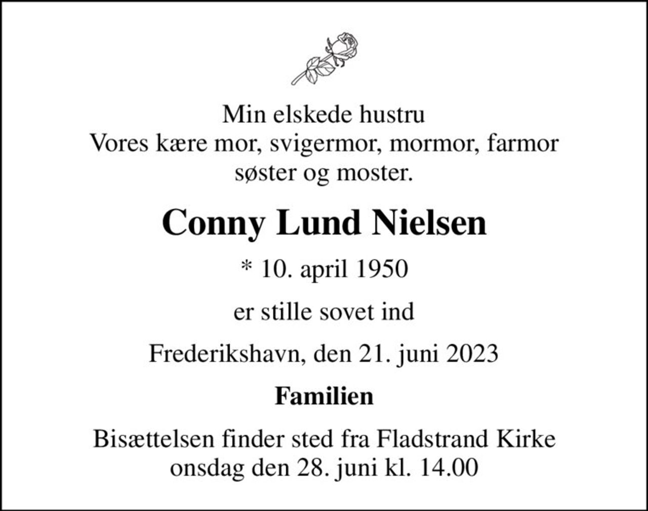 Min elskede hustru Vores kære mor, svigermor, mormor, farmor søster og moster.
Conny Lund Nielsen
* 10. april 1950
er stille sovet ind
Frederikshavn, den 21. juni 2023
Familien
Bisættelsen finder sted fra Fladstrand Kirke  onsdag den 28. juni kl. 14.00