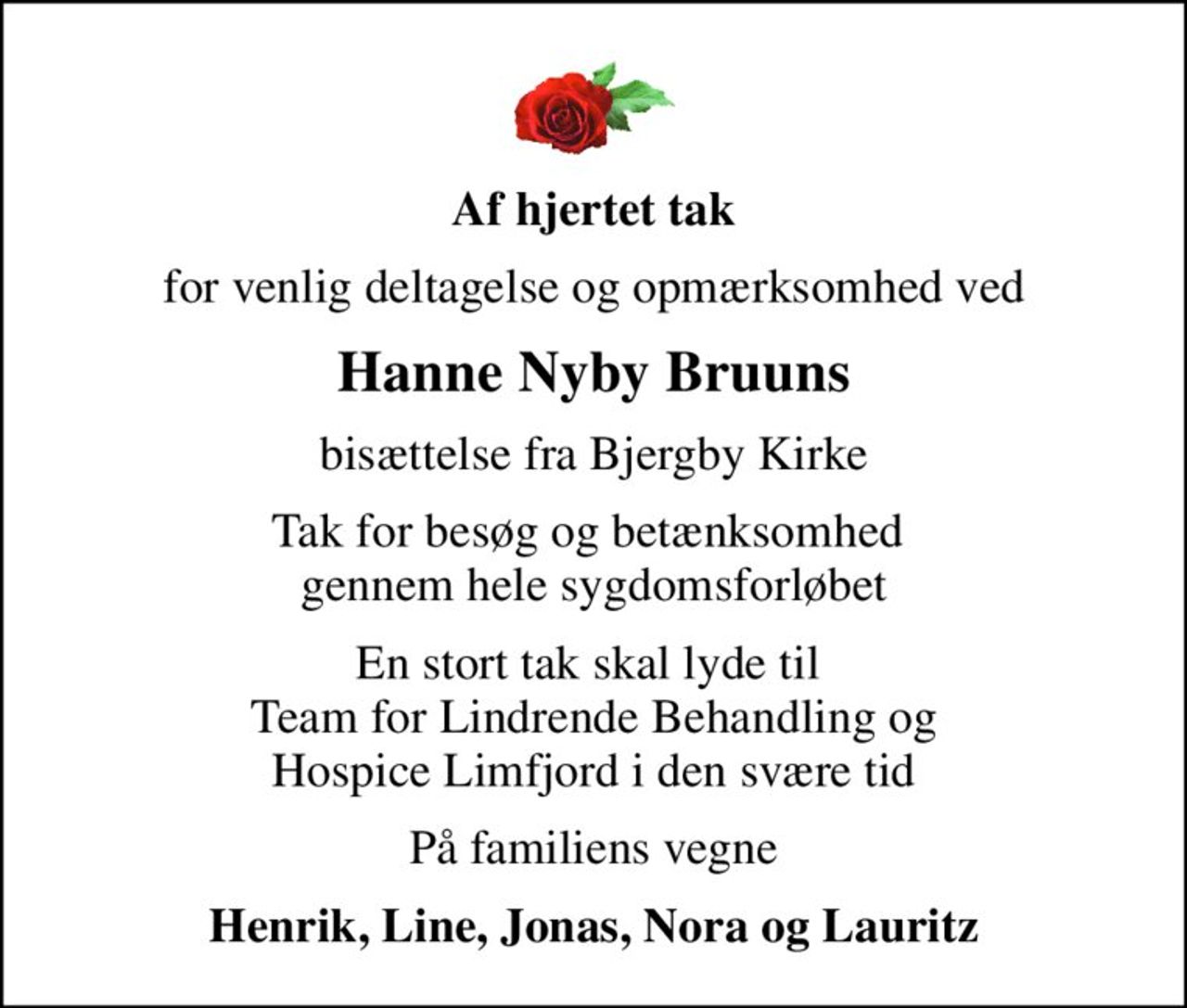 Af hjertet tak
for venlig deltagelse og opmærksomhed ved
Hanne Nyby Bruuns
bisættelse fra Bjergby Kirke
Tak for besøg og betænksomhed  gennem hele sygdomsforløbet
En stort tak skal lyde til  Team for Lindrende Behandling og Hospice Limfjord i den svære tid
På familiens vegne
Henrik, Line, Jonas, Nora og Lauritz