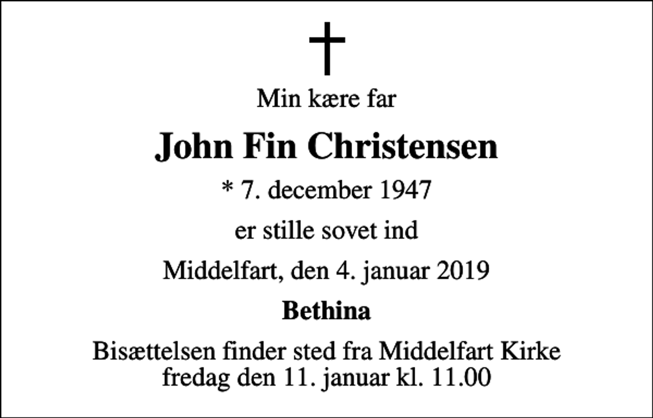<p>Min kære far<br />John Fin Christensen<br />* 7. december 1947<br />er stille sovet ind<br />Middelfart, den 4. januar 2019<br />Bethina<br />Bisættelsen finder sted fra Middelfart Kirke fredag den 11. januar kl. 11.00</p>