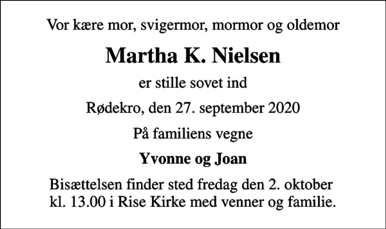 <p>Vor kære mor, svigermor, mormor og oldemor<br />Martha K. Nielsen<br />er stille sovet ind<br />Rødekro, den 27. september 2020<br />På familiens vegne<br />Yvonne og Joan<br />Bisættelsen finder sted fredag den 2. oktober kl. 13.00 i Rise Kirke med venner og familie.</p>