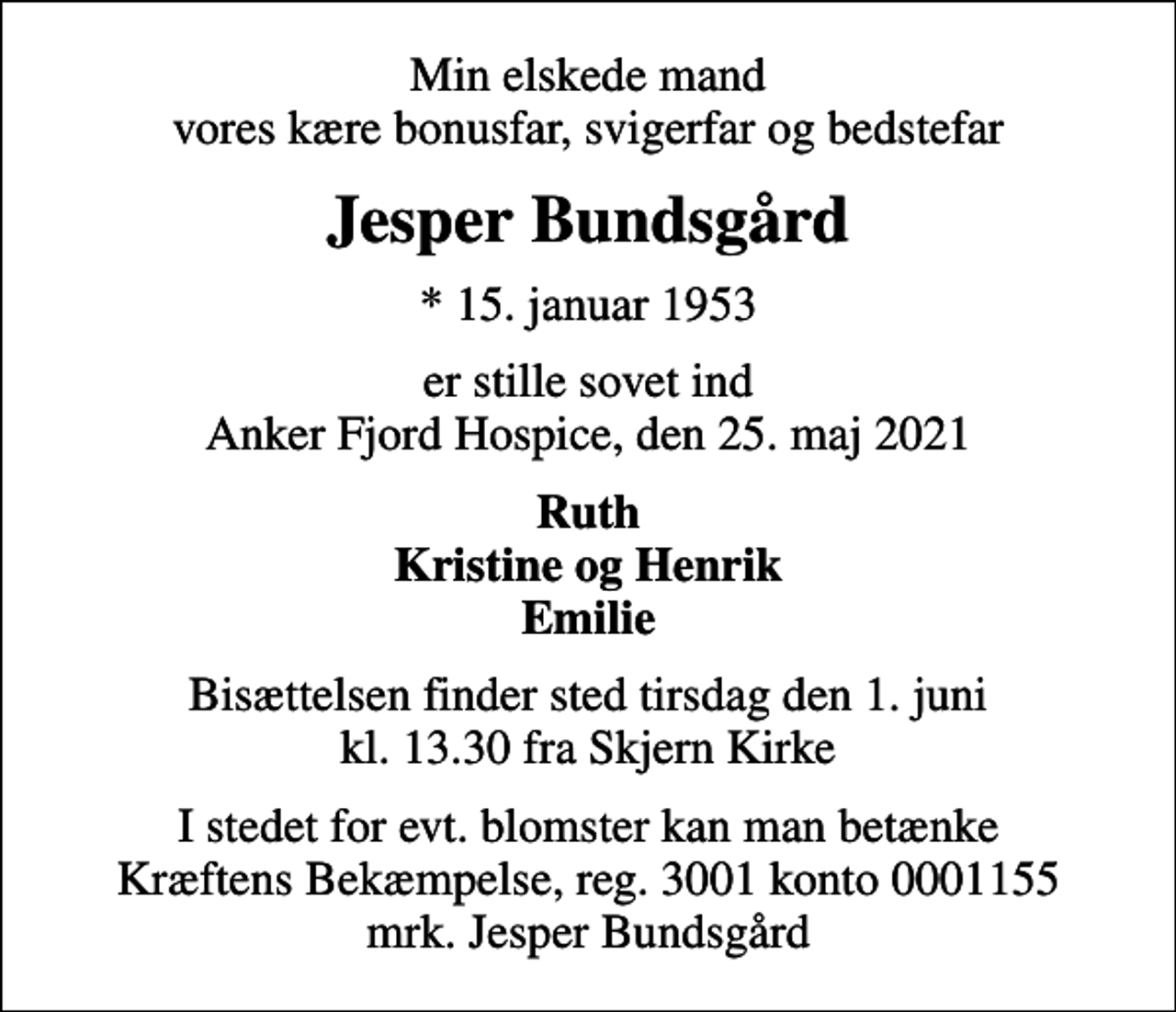 <p>Min elskede mand vores kære bonusfar, svigerfar og bedstefar<br />Jesper Bundsgård<br />* 15. januar 1953<br />er stille sovet ind Anker Fjord Hospice, den 25. maj 2021<br />Ruth Kristine og Henrik Emilie<br />Bisættelsen finder sted tirsdag den 1. juni kl. 13.30 fra Skjern Kirke<br />I stedet for evt. blomster kan man betænke<br />Kræftens Bekæmpelse reg.3001konto0001155mrk. Jesper<br />Bundsgård</p>