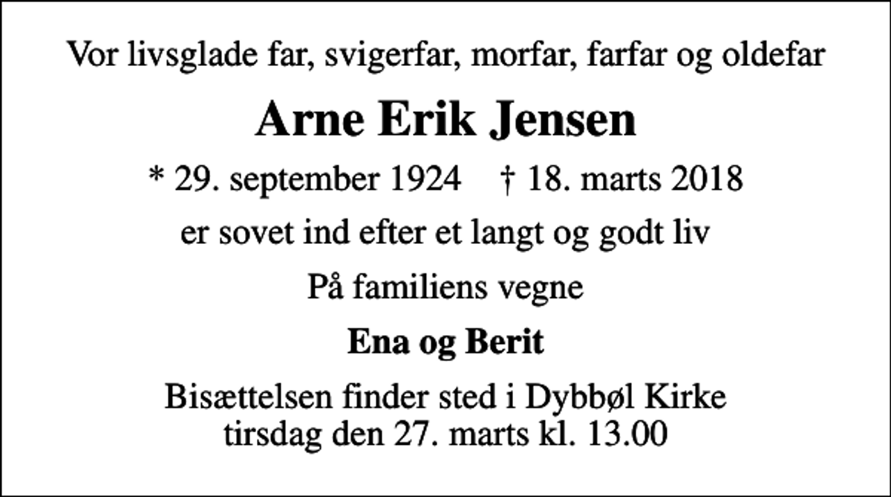 <p>Vor livsglade far, svigerfar, morfar, farfar og oldefar<br />Arne Erik Jensen<br />* 29. september 1924 ✝ 18. marts 2018<br />er sovet ind efter et langt og godt liv<br />På familiens vegne<br />Ena og Berit<br />Bisættelsen finder sted i Dybbøl Kirke tirsdag den 27. marts kl. 13.00</p>