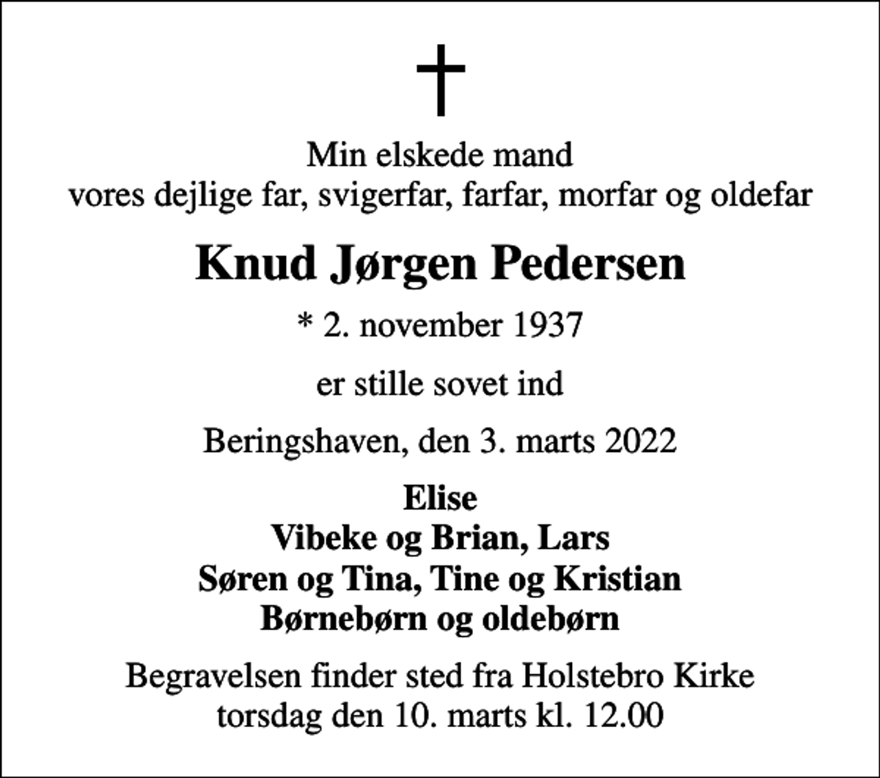 <p>Min elskede mand vores dejlige far, svigerfar, farfar, morfar og oldefar<br />Knud Jørgen Pedersen<br />* 2. november 1937<br />er stille sovet ind<br />Beringshaven, den 3. marts 2022<br />Elise Vibeke og Brian, Lars Søren og Tina, Tine og Kristian Børnebørn og oldebørn<br />Begravelsen finder sted fra Holstebro Kirke torsdag den 10. marts kl. 12.00</p>