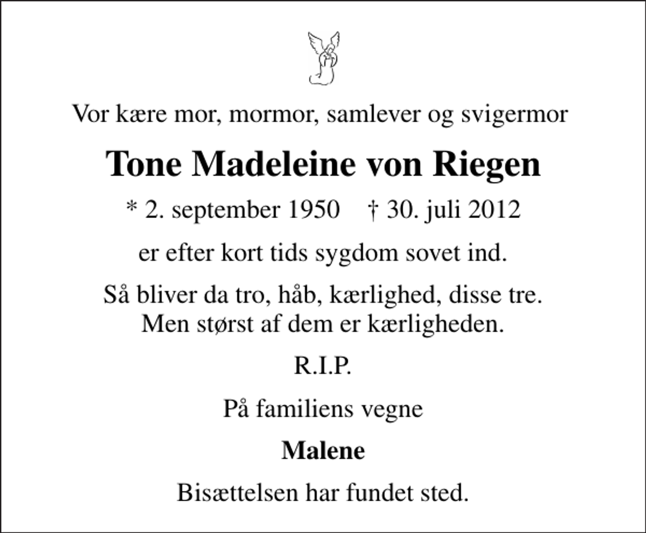 <p>Vor kære mor, mormor, samlever og svigermor<br />Tone Madeleine von Riegen<br />* 2. september 1950 ✝ 30. juli 2012<br />er efter kort tids sygdom sovet ind.<br />Så bliver da tro, håb, kærlighed, disse tre. Men størst af dem er kærligheden.<br />R.I.P.<br />På familiens vegne<br />Malene<br />Bisættelsen har fundet sted.</p>