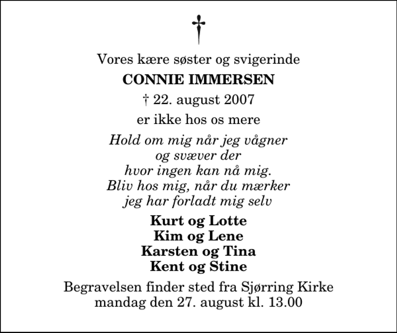 <p>Vores kære søster og svigerinde<br />Connie Immersen<br />✝ 22. august 2007<br />er ikke hos os mere<br />Hold om mig når jeg vågner og svæver der hvor ingen kan nå mig. Bliv hos mig, når du mærker jeg har forladt mig selv<br />Kurt og Lotte Kim og Lene Karsten og Tina Kent og Stine<br />Begravelsen finder sted fra Sjørring Kirke mandag den 27. august kl. 13.00</p>