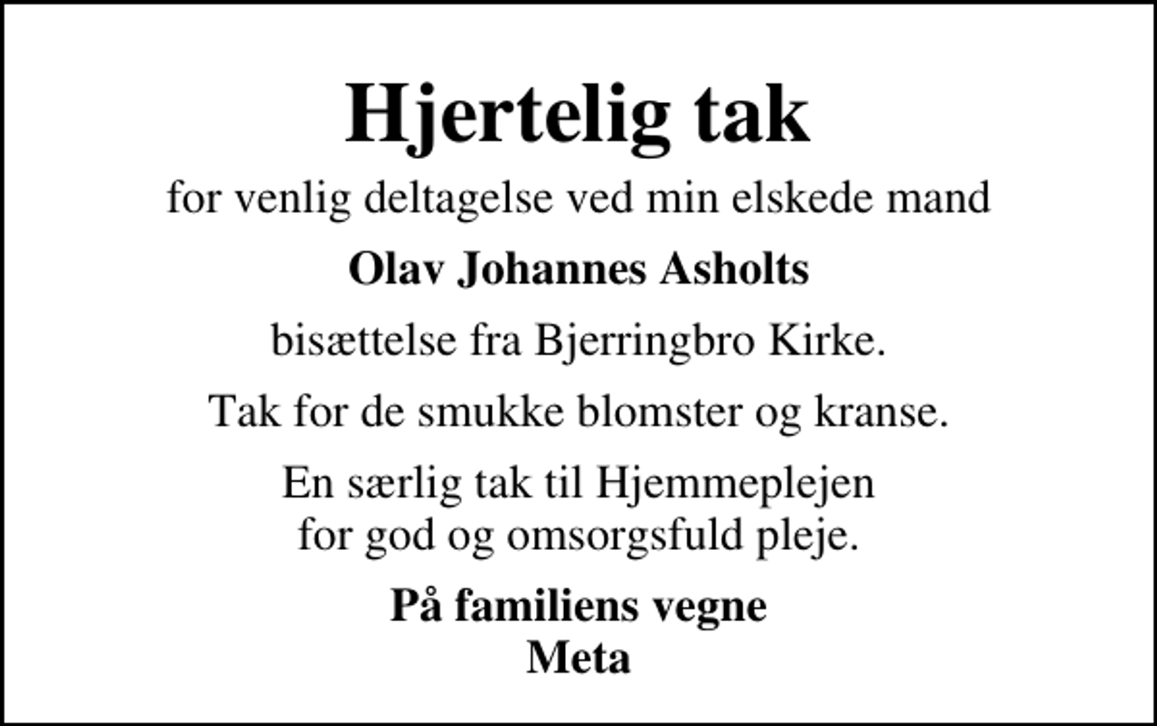 <p>Hjertelig tak<br />for venlig deltagelse ved min elskede mand<br />Olav Johannes Asholts<br />bisættelse fra Bjerringbro Kirke.<br />Tak for de smukke blomster og kranse.<br />En særlig tak til Hjemmeplejen for god og omsorgsfuld pleje.<br />På familiens vegne Meta</p>