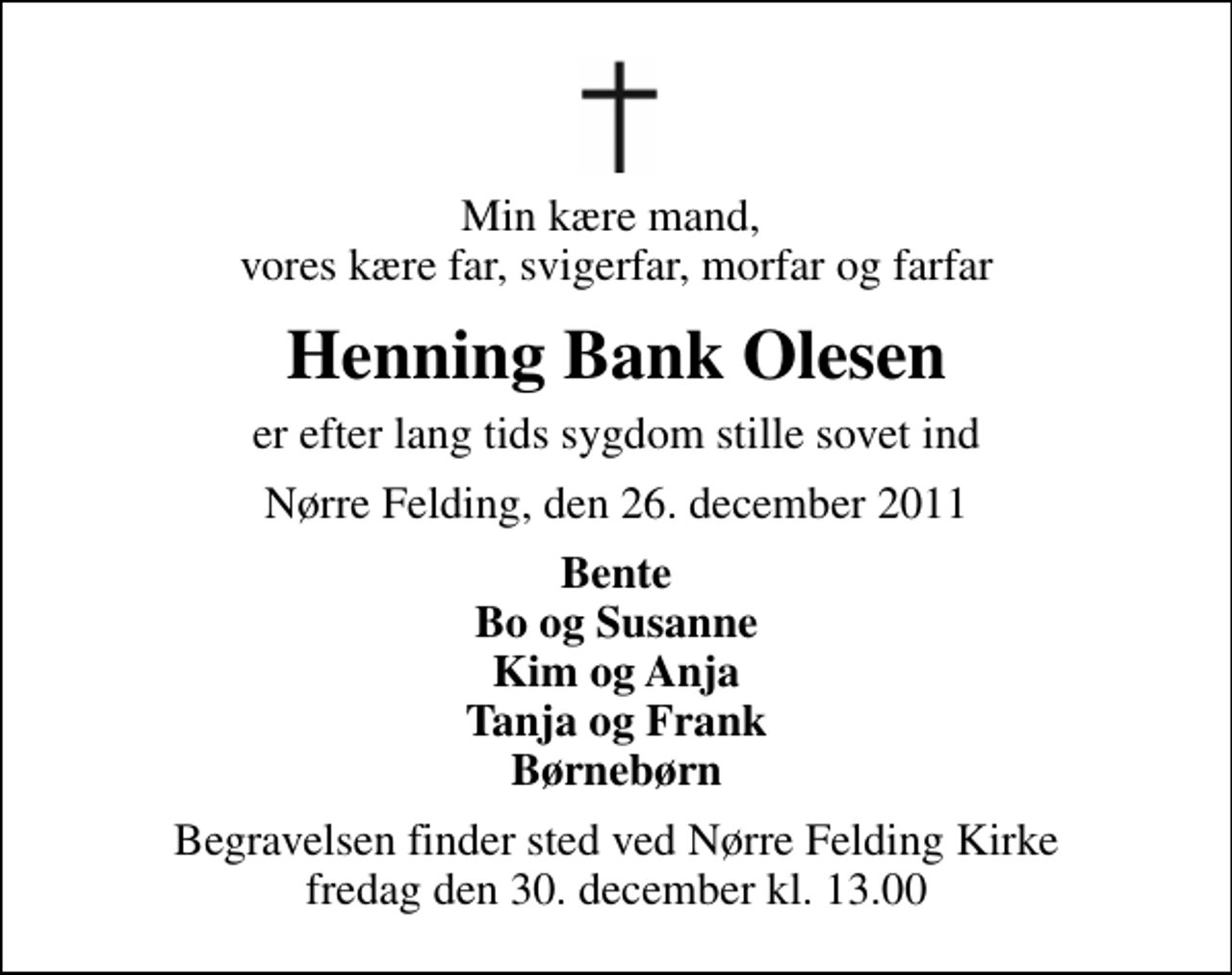 <p>Min kære mand, vores kære far, svigerfar, morfar og farfar<br />Henning Bank Olesen<br />er efter lang tids sygdom stille sovet ind<br />Nørre Felding, den 26. december 2011<br />Bente Bo og Susanne Kim og Anja Tanja og Frank Børnebørn<br />Begravelsen finder sted ved Nørre Felding Kirke fredag den 30. december kl. 13.00</p>