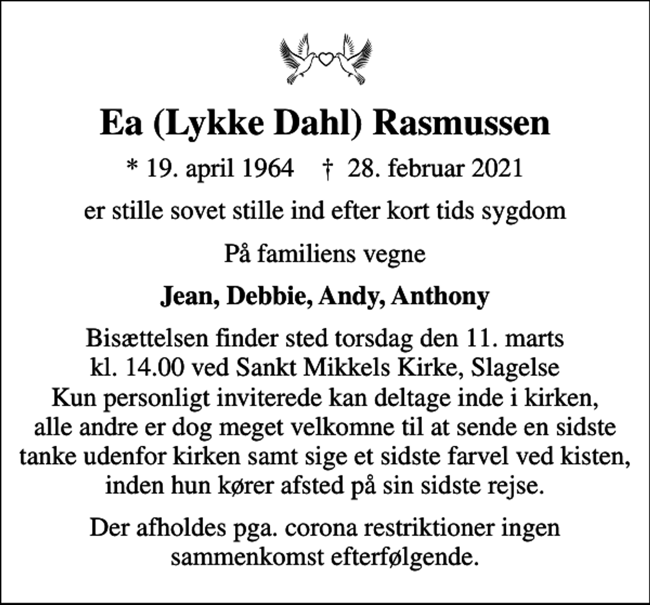 <p>Ea (Lykke Dahl) Rasmussen<br />* 19. april 1964 ✝ 28. februar 2021<br />er stille sovet stille ind efter kort tids sygdom<br />På familiens vegne<br />Jean, Debbie, Andy, Anthony<br />Bisættelsen finder sted torsdag den 11. marts kl. 14.00 ved Sankt Mikkels Kirke, Slagelse Kun personligt inviterede kan deltage inde i kirken, alle andre er dog meget velkomne til at sende en sidste tanke udenfor kirken samt sige et sidste farvel ved kisten, inden hun kører afsted på sin sidste rejse.<br />Der afholdes pga. corona restriktioner ingen sammenkomst efterfølgende.</p>