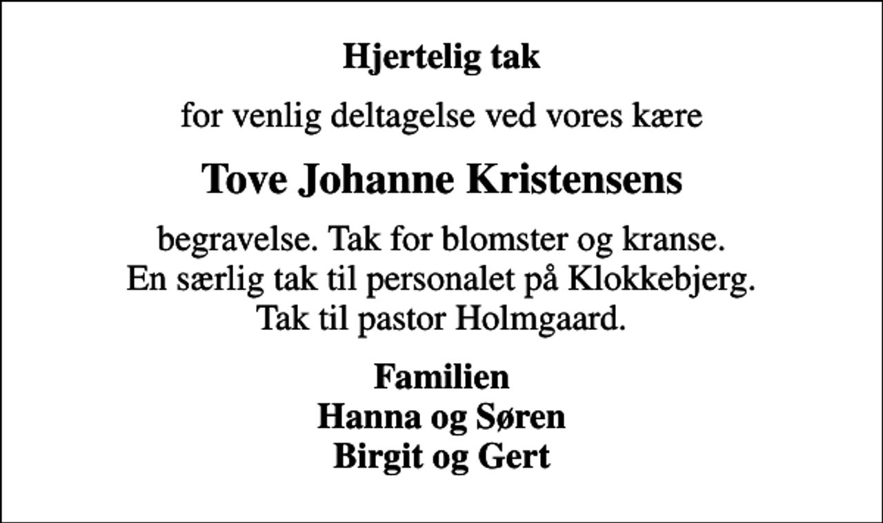 <p>Hjertelig tak<br />for venlig deltagelse ved vores kære<br />Tove Johanne Kristensens<br />begravelse. Tak for blomster og kranse. En særlig tak til personalet på Klokkebjerg. Tak til pastor Holmgaard.<br />Familien Hanna og Søren Birgit og Gert</p>