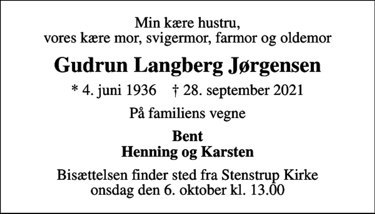 <p>Min kære hustru, vores kære mor, svigermor, farmor og oldemor<br />Gudrun Langberg Jørgensen<br />* 4. juni 1936 ✝ 28. september 2021<br />På familiens vegne<br />Bent Henning og Karsten<br />Bisættelsen finder sted fra Stenstrup Kirke onsdag den 6. oktober kl. 13.00</p>