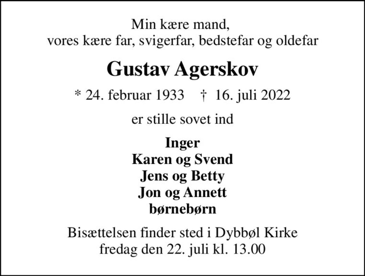 Min kære mand,  vores kære far, svigerfar, bedstefar og oldefar
Gustav Agerskov
* 24. februar 1933    ✝ 16. juli 2022
er stille sovet ind
Inger Karen og Svend Jens og Betty Jon og Annett børnebørn
Bisættelsen finder sted i Dybbøl Kirke  fredag den 22. juli kl. 13.00