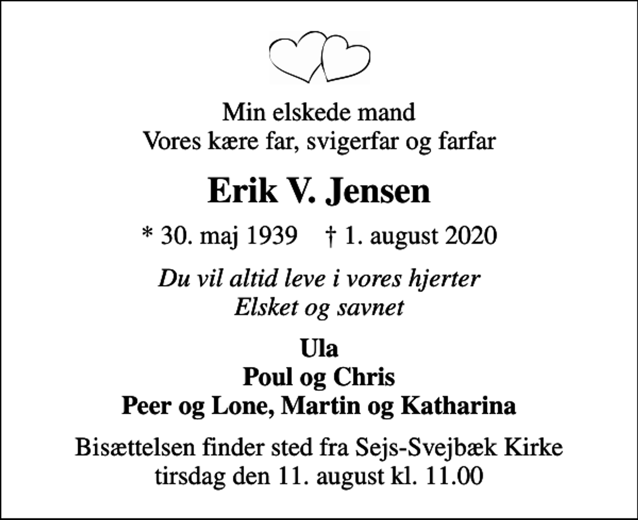 <p>Min elskede mand Vores kære far, svigerfar og farfar<br />Erik V. Jensen<br />* 30. maj 1939 ✝ 1. august 2020<br />Du vil altid leve i vores hjerter Elsket og savnet<br />Ula Poul og Chris Peer og Lone, Martin og Katharina<br />Bisættelsen finder sted fra Sejs-Svejbæk Kirke tirsdag den 11. august kl. 11.00</p>