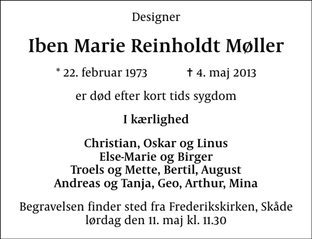 <p>Designer<br />Iben Marie Reinholdt Møller<br />* 22. februar 1973 ✝ 4. maj 2013<br />er død efter kort tids sygdom<br />I kærlighed<br />Christian, Oskar og Linus Else-Marie og Birger Troels og Mette, Bertil, August Andreas og Tanja, Geo, Arthur, Mina<br />Begravelsen finder sted fra Frederikskirken, Skåde lørdag den 11. maj kl. 11.30</p>