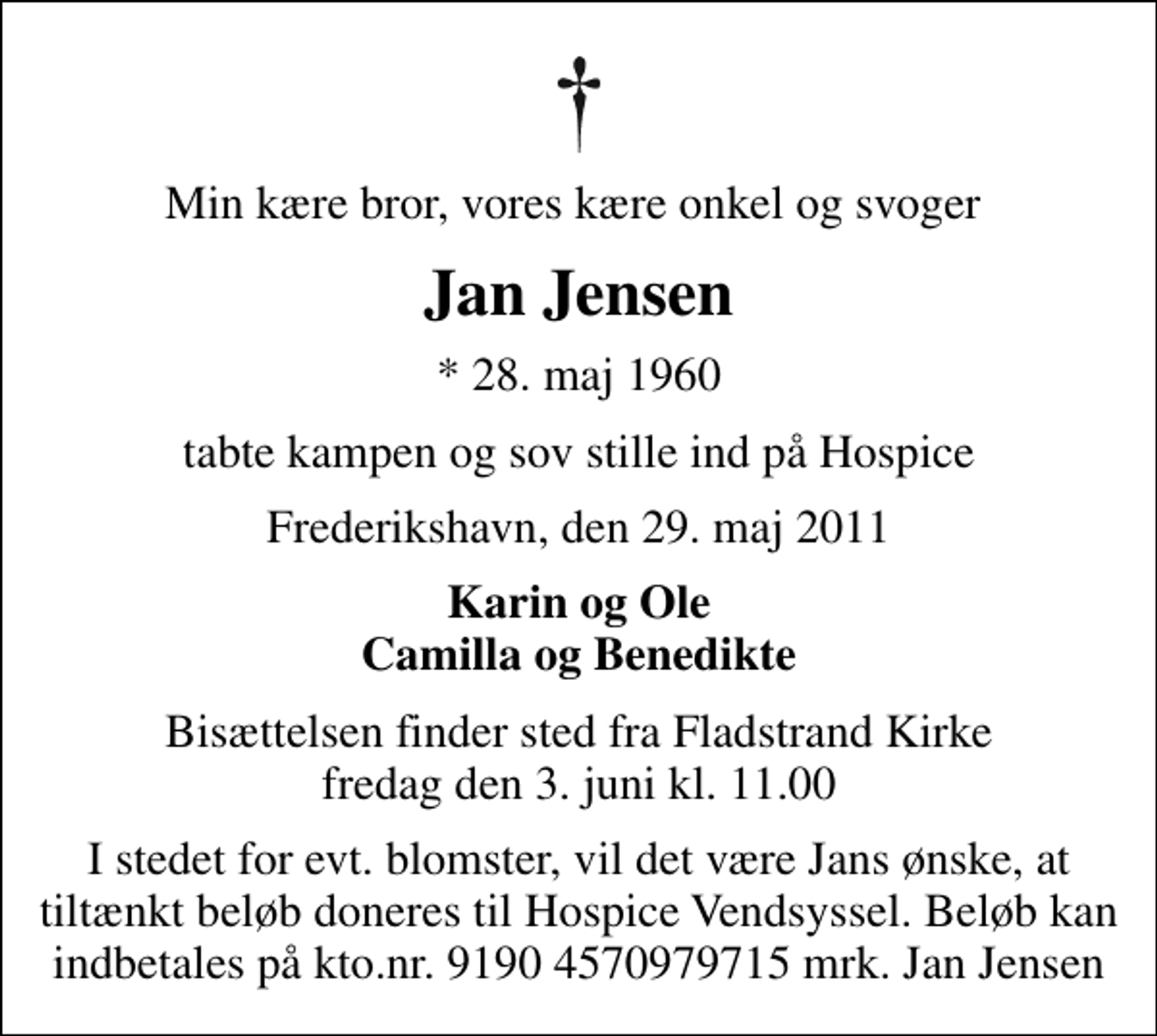 <p>Min kære bror, vores kære onkel og svoger<br />Jan Jensen<br />* 28. maj 1960<br />tabte kampen og sov stille ind på Hospice<br />Frederikshavn, den 29. maj 2011<br />Karin og Ole Camilla og Benedikte<br />Bisættelsen finder sted fra Fladstrand Kirke fredag den 3. juni kl. 11.00<br />I stedet for evt. blomster, vil det være Jans ønske, at tiltænkt beløb doneres til Hospice Vendsyssel. Beløb kan indbetales på kto.nr. 9190 4570979715 mrk. Jan Jensen</p>