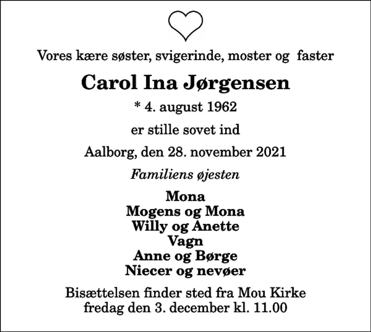 <p>Vores kære søster, svigerinde, moster og faster<br />Carol Ina Jørgensen<br />* 4. august 1962<br />er stille sovet ind<br />Aalborg, den 28. november 2021<br />Familiens øjesten<br />Mona Mogens og Mona Willy og Anette Vagn Anne og Børge Niecer og nevøer<br />Bisættelsen finder sted fra Mou Kirke fredag den 3. december kl. 11.00</p>