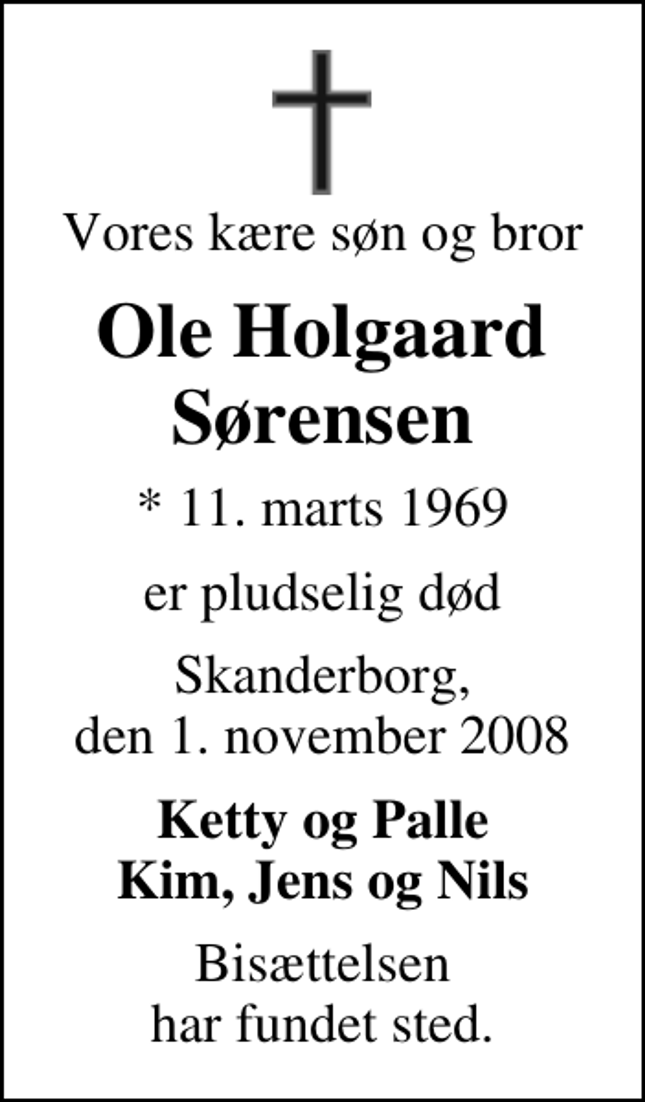 <p>Vores kære søn og bror<br />Ole Holgaard Sørensen<br />* 11. marts 1969<br />er pludselig død<br />Skanderborg, den 1. november 2008<br />Ketty og Palle Kim, Jens og Nils<br />Bisættelsen har fundet sted.</p>
