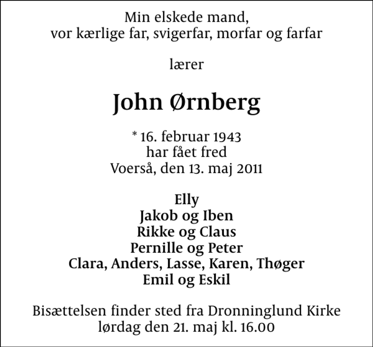 <p>Min elskede mand, vor kærlige far, svigerfar, morfar og farfar<br />lærer<br />John Ørnberg<br />* 16. februar 1943 har fået fred Voerså, den 13. maj 2011<br />Elly Jakob og Iben Rikke og Claus Pernille og Peter Clara, Anders, Lasse, Karen, Thøger Emil og Eskil<br />Bisættelsen finder sted fra Dronninglund Kirke lørdag den 21. maj kl. 16.00</p>