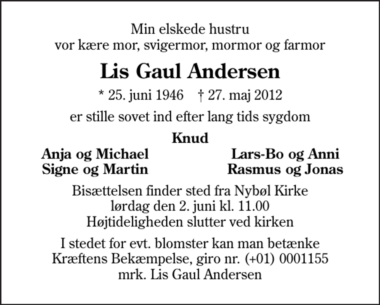<p>Min elskede hustru vor kære mor, svigermor, mormor og farmor<br />Lis Gaul Andersen<br />* 25. juni 1946 ✝ 27. maj 2012<br />er stille sovet ind efter lang tids sygdom<br />Knud<br />Anja og Michael<br />Lars-Bo og Anni<br />Signe og Martin<br />Rasmus og Jonas<br />Bisættelsen finder sted fra Nybøl Kirke lørdag den 2. juni kl. 11.00 Højtideligheden slutter ved kirken<br />I stedet for evt. blomster kan man betænke<br />Kræftens Bekæmpelse reg.4183konto0001155mrk. Lis Gaul<br />Andersen</p>
