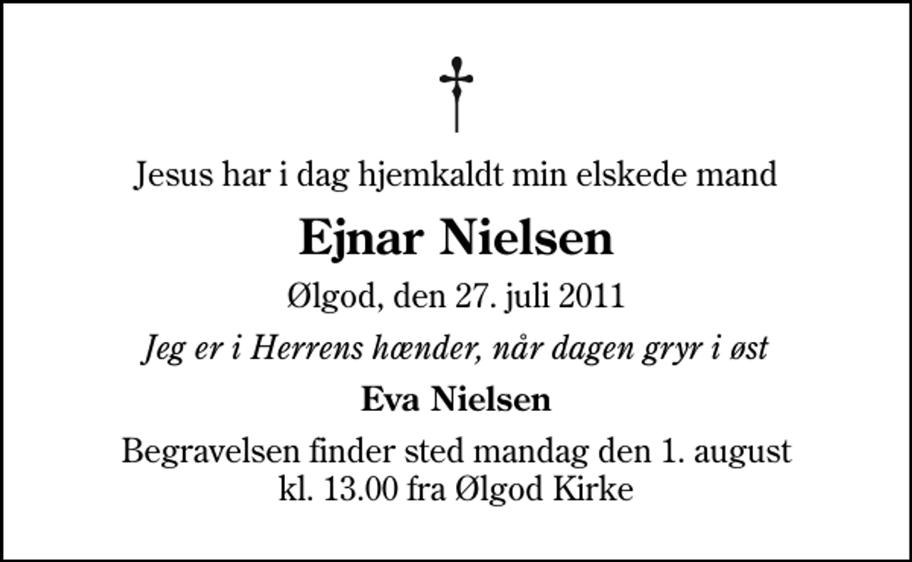 <p>Jesus har i dag hjemkaldt min elskede mand<br />Ejnar Nielsen<br />Ølgod, den 27. juli 2011<br />Jeg er i Herrens hænder, når dagen gryr i øst<br />Eva Nielsen<br />Begravelsen finder sted mandag den 1. august kl. 13.00 fra Ølgod Kirke</p>