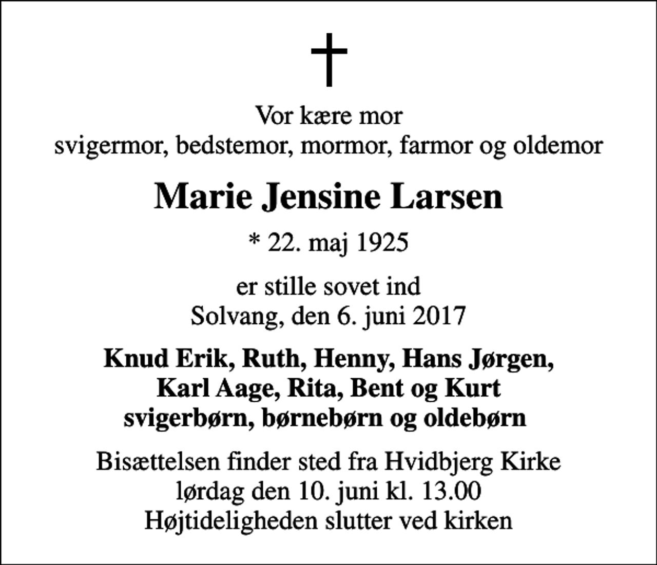 <p>Vor kære mor svigermor, bedstemor, mormor, farmor og oldemor<br />Marie Jensine Larsen<br />* 22. maj 1925<br />er stille sovet ind Solvang, den 6. juni 2017<br />Knud Erik, Ruth, Henny, Hans Jørgen, Karl Aage, Rita, Bent og Kurt svigerbørn, børnebørn og oldebørn<br />Bisættelsen finder sted fra Hvidbjerg Kirke lørdag den 10. juni kl. 13.00 Højtideligheden slutter ved kirken</p>