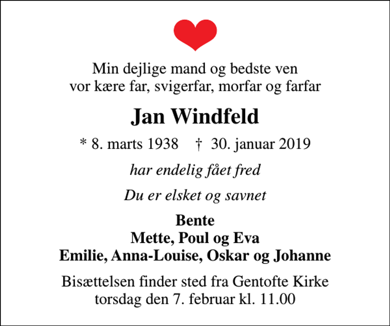 <p>Min dejlige mand og bedste ven vor kære far, svigerfar, morfar og farfar<br />Jan Windfeld<br />* 8. marts 1938 ✝ 30. januar 2019<br />har endelig fået fred<br />Du er elsket og savnet<br />Bente Mette, Poul og Eva Emilie, Anna-Louise, Oskar og Johanne<br />Bisættelsen finder sted fra Gentofte Kirke torsdag den 7. februar kl. 11.00</p>