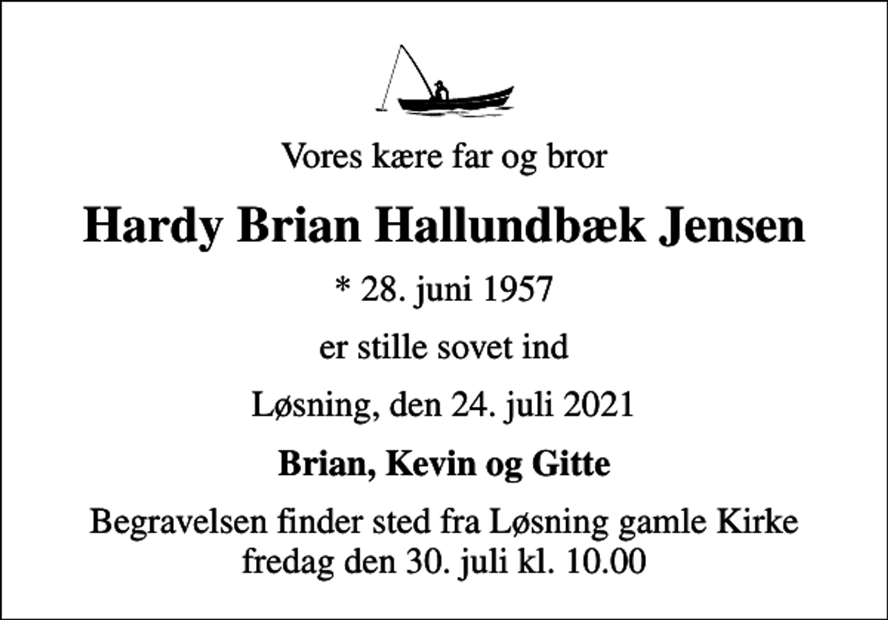 <p>Vores kære far og bror<br />Hardy Brian Hallundbæk Jensen<br />* 28. juni 1957<br />er stille sovet ind<br />Løsning, den 24. juli 2021<br />Brian, Kevin og Gitte<br />Begravelsen finder sted fra Løsning gamle Kirke fredag den 30. juli kl. 10.00</p>