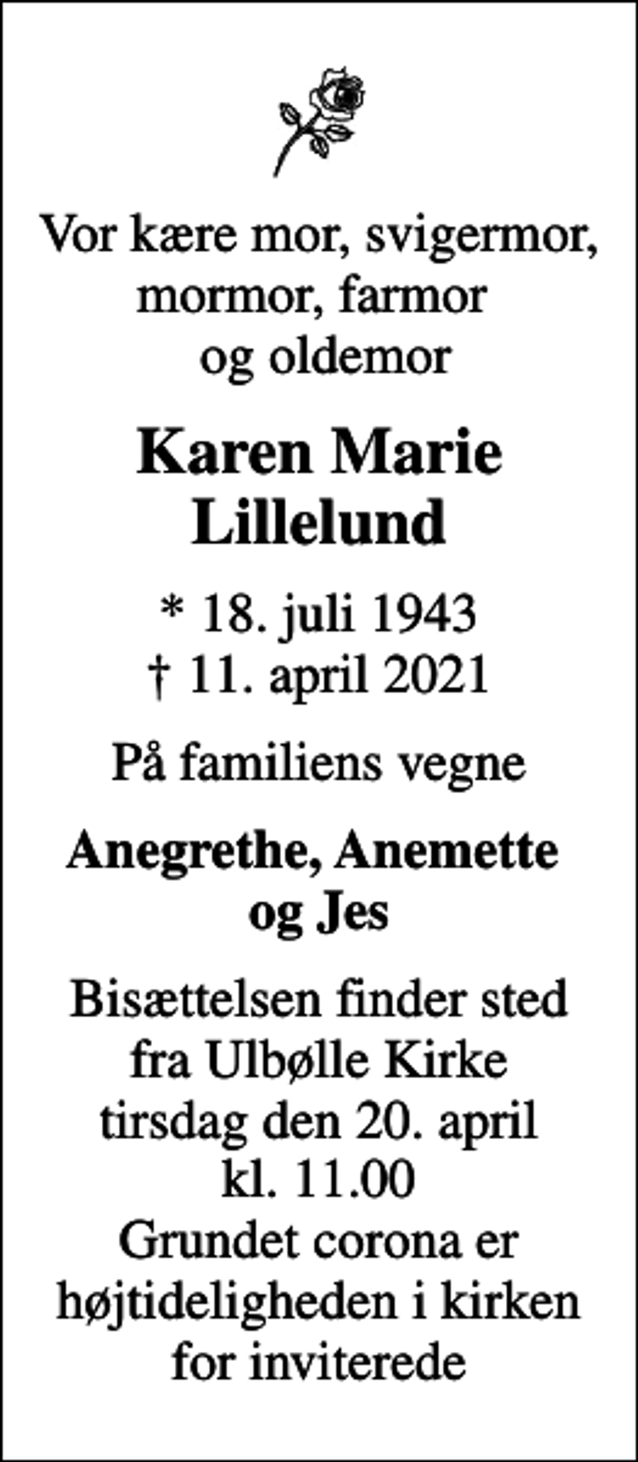 <p>Vor kære mor, svigermor, mormor, farmor og oldemor<br />Karen Marie Lillelund<br />* 18. juli 1943<br />✝ 11. april 2021<br />På familiens vegne<br />Anegrethe, Anemette og Jes<br />Bisættelsen finder sted fra Ulbølle Kirke tirsdag den 20. april kl. 11.00 Grundet corona er højtideligheden i kirken for inviterede</p>