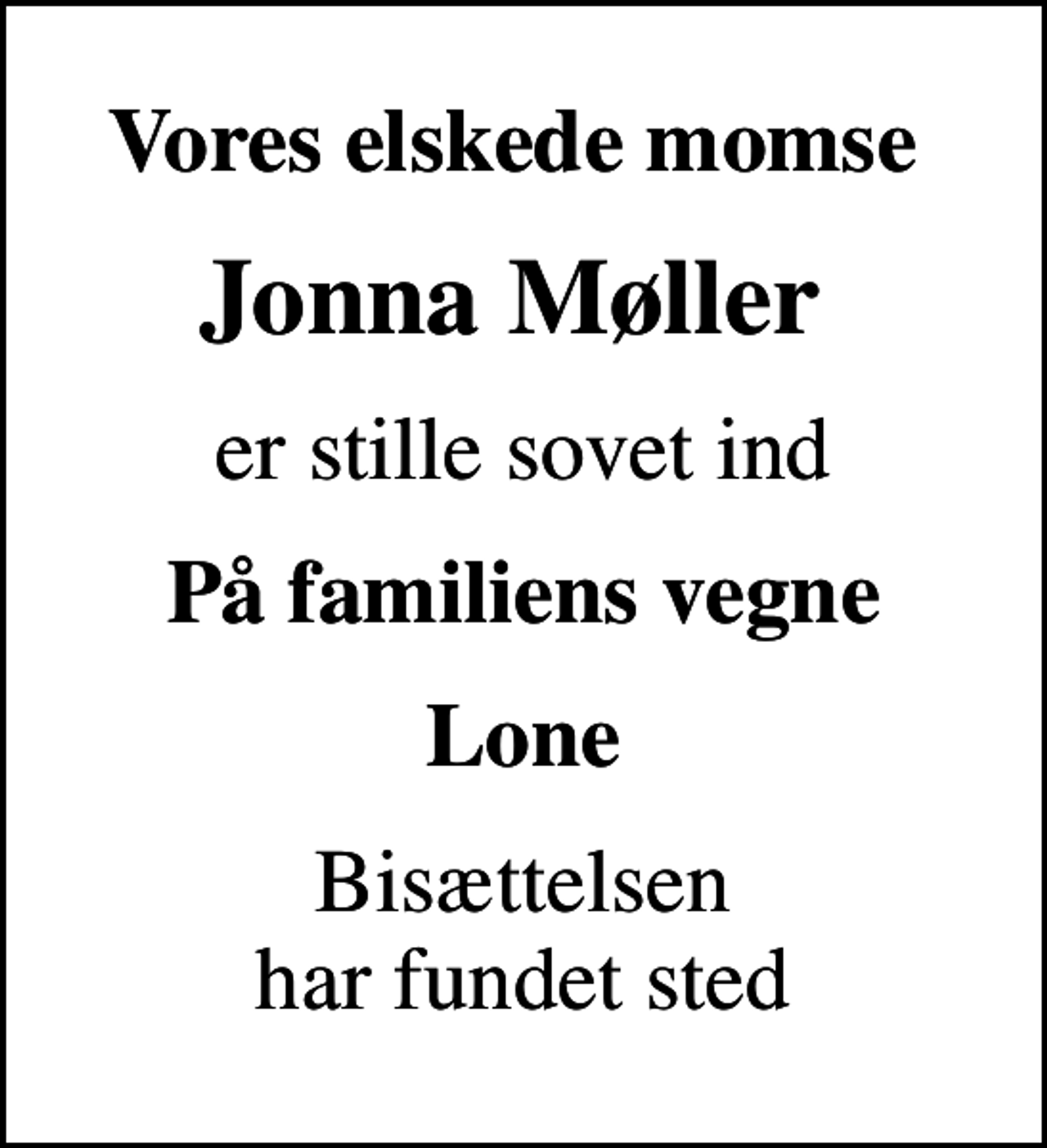 <p>Vores elskede momse<br />Jonna Møller<br />er stille sovet ind<br />På familiens vegne<br />Lone<br />Bisættelsen har fundet sted</p>
